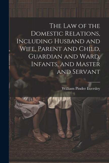 The Law of the Domestic Relations, Including Husband and Wife, Parent and Child, Guardian and Ward, Infants, and Master and Servant