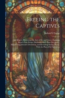 Freeing the Captives: An Allegory Illustrating the Acts of Sin and Grace, Exposing Satan's False Reign, Disclosing Man's Base Servitudes, Manifesting Jehovah's Dominion, and Revealing Saving Mercy, With the Plan of Its Operation