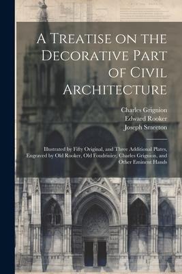 A Treatise on the Decorative Part of Civil Architecture: Illustrated by Fifty Original, and Three Additional Plates, Engraved by Old Rooker, Old Foudrinier, Charles Grignion, and Other Eminent Hands