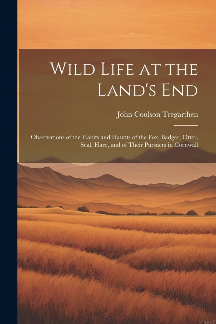 Wild Life at the Lands End: Observations of the Habits and Haunts of the Fox, Badger, Otter, Seal, Hare, and of Their Pursuers in Cornwall