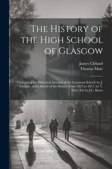 The History of the High School of Glasgow: Containing the Historical Account of the Grammar School, by J. Cleland, and a Sketch of the History From 1825 to 1877, by T. Muir, Ed. by J.C. Burns