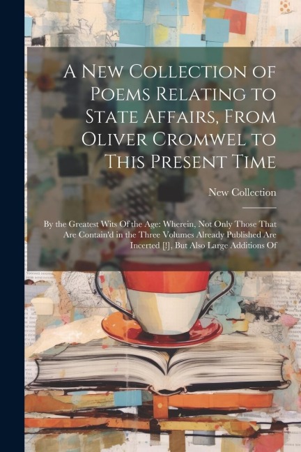 A New Collection of Poems Relating to State Affairs, From Oliver Cromwel to This Present Time: By the Greatest Wits Of the Age: Wherein, Not Only Thos
