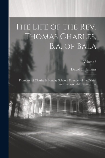 The Life of the Rev. Thomas Charles, B.a. of Bala: Promotor of Charity & Sunday Schools, Founder of the British and Foreign Bible Society, Etc; Volume
