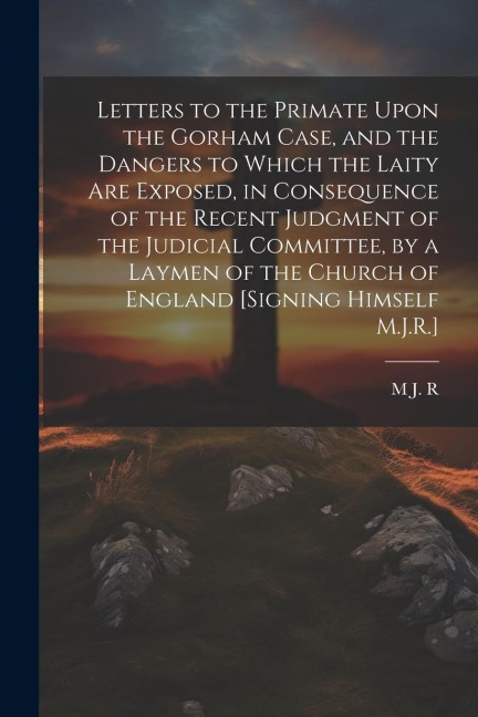 Letters to the Primate Upon the Gorham Case, and the Dangers to Which the Laity Are Exposed, in Consequence of the Recent Judgment of the Judicial Committee, by a Laymen of the Church of England [Signing Himself M.J.R.]