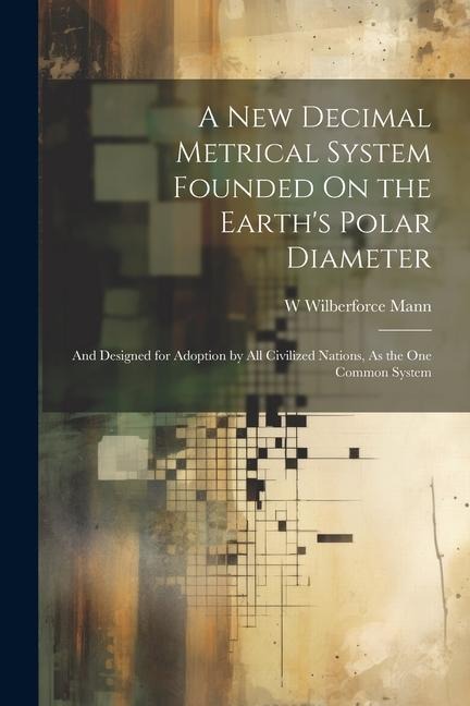 A New Decimal Metrical System Founded On the Earths Polar Diameter: And Designed for Adoption by All Civilized Nations, As the One Common System