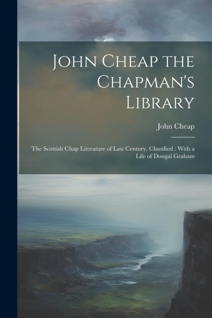 John Cheap the Chapmans Library: The Scottish Chap Literature of Last Century, Classified: With a Life of Dougal Graham