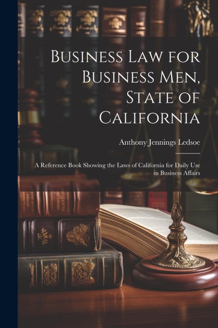 Business Law for Business Men, State of California: A Reference Book Showing the Laws of California for Daily Use in Business Affairs