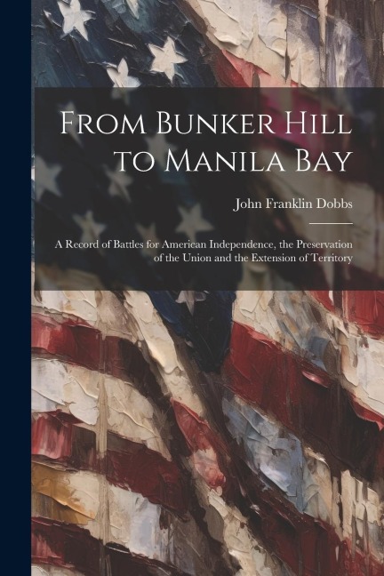 From Bunker Hill to Manila Bay: A Record of Battles for American Independence, the Preservation of the Union and the Extension of Territory