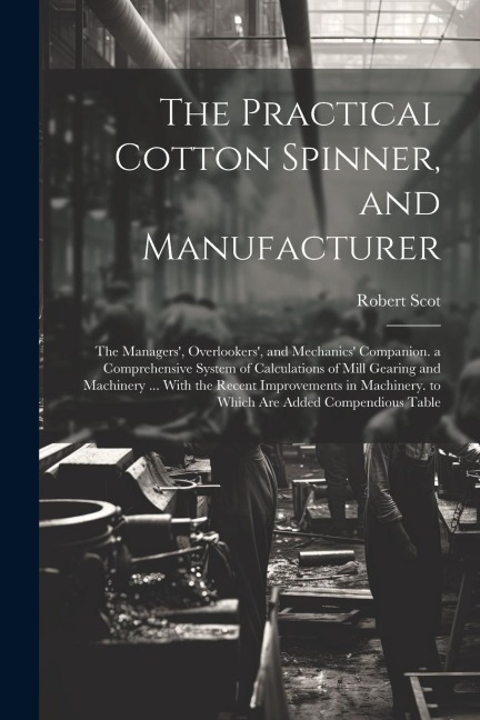 The Practical Cotton Spinner, and Manufacturer: The Managers', Overlookers', and Mechanics' Companion. a Comprehensive System of Calculations of Mill Gearing and Machinery ... With the Recent Improvements in Machinery. to Which Are Added Compendious Table