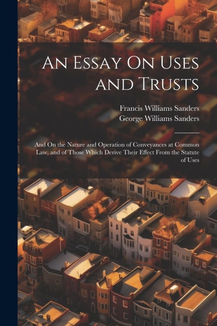 An Essay On Uses and Trusts: And On the Nature and Operation of Conveyances at Common Law, and of Those Which Derive Their Effect From the Statute of Uses