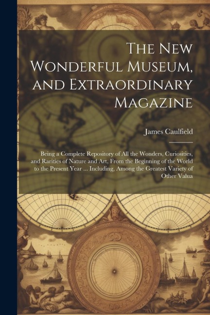 The New Wonderful Museum, and Extraordinary Magazine: Being a Complete Repository of All the Wonders, Curiosities, and Rarities of Nature and Art, From the Beginning of the World to the Present Year ... Including, Among the Greatest Variety of Other Valua