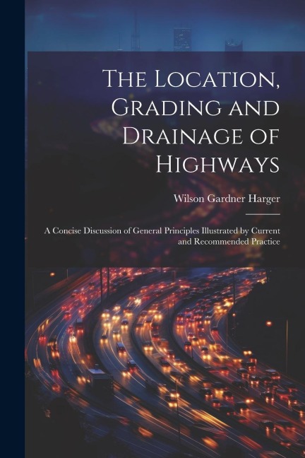 The Location, Grading and Drainage of Highways: A Concise Discussion of General Principles Illustrated by Current and Recommended Practice