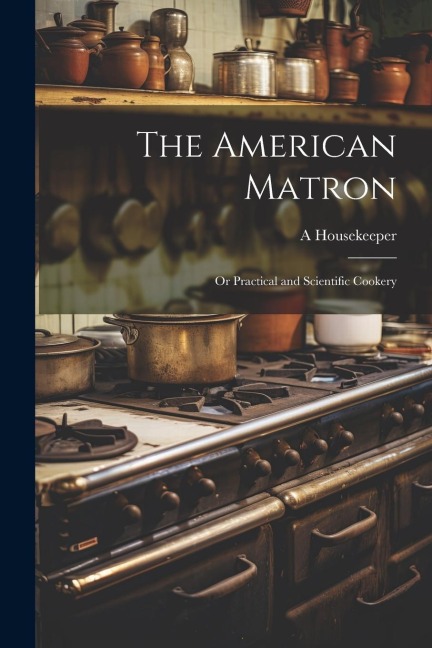 The American Matron: Or Practical and Scientific Cookery