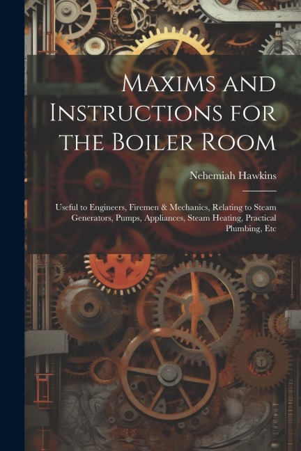 Maxims and Instructions for the Boiler Room: Useful to Engineers, Firemen & Mechanics, Relating to Steam Generators, Pumps, Appliances, Steam Heating,