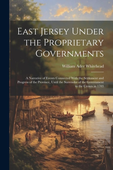 East Jersey Under the Proprietary Governments: A Narrative of Events Connected With the Settlement and Progress of the Province, Until the Surrender o