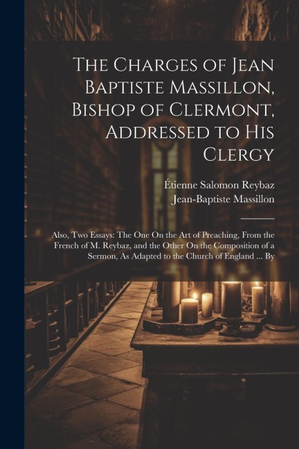 The Charges of Jean Baptiste Massillon, Bishop of Clermont, Addressed to His Clergy: Also, Two Essays: The One On the Art of Preaching, From the Frenc
