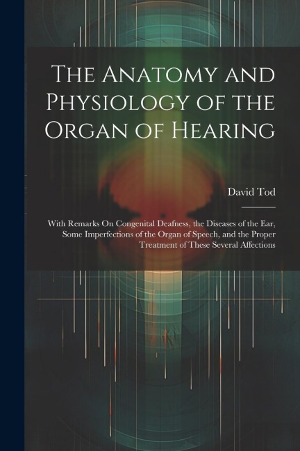 The Anatomy and Physiology of the Organ of Hearing: With Remarks On Congenital Deafness, the Diseases of the Ear, Some Imperfections of the Organ of Speech, and the Proper Treatment of These Several Affections