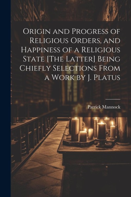 Origin and Progress of Religious Orders, and Happiness of a Religious State [The Latter] Being Chiefly Selections From a Work by J. Platus