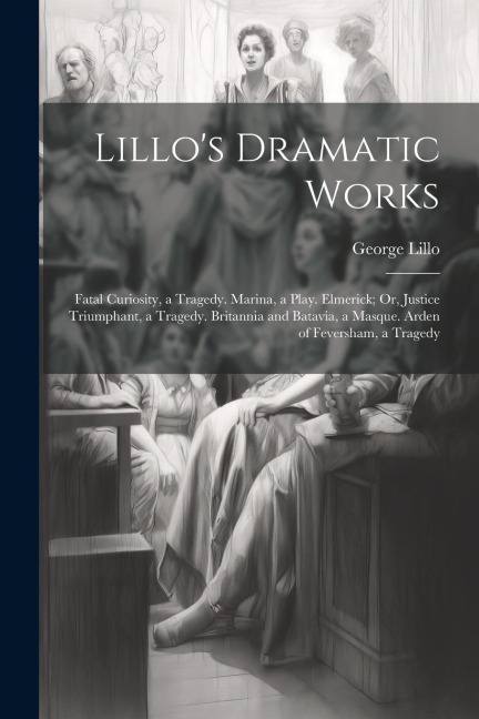 Lillos Dramatic Works: Fatal Curiosity, a Tragedy. Marina, a Play. Elmerick; Or, Justice Triumphant, a Tragedy. Britannia and Batavia, a Masque. Arden of Feversham, a Tragedy