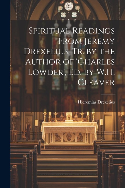 Spiritual Readings From Jeremy Drexelius, Tr. by the Author of charles Lowder, Ed. by W.H. Cleaver