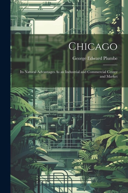 Chicago: Its Natural Advantages As an Industrial and Commercial Center and Market