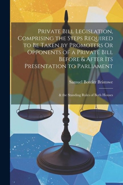 Private Bill Legislation, Comprising the Steps Required to Be Taken by Promoters Or Opponents of a Private Bill Before & After Its Presentation to Par