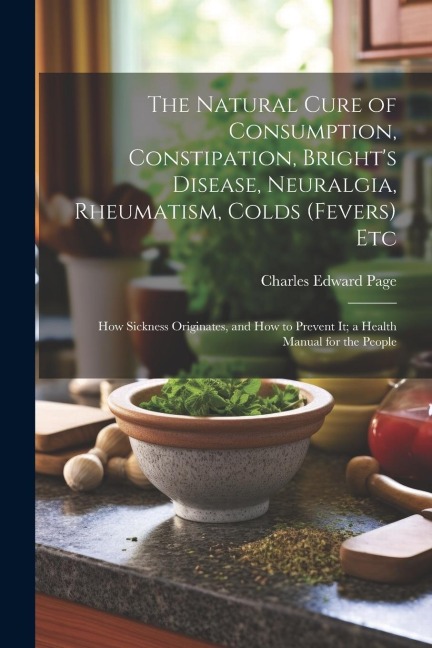 The Natural Cure of Consumption, Constipation, Brights Disease, Neuralgia, Rheumatism, Colds (Fevers) Etc: How Sickness Originates, and How to Prevent It; a Health Manual for the People