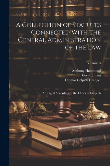 A Collection of Statutes Connected With the General Administration of the Law: Arranged According to the Order of Subjects; Volume 5