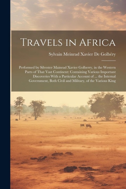 Travels in Africa: Performed by Silvester Mainrad Xavier Golberry, in the Western Parts of That Vast Continent: Containing Various Important Discoveries With a Particular Account of ... the Internal Government, Both Civil and Military, of the Various King
