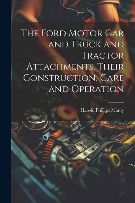 The Ford Motor Car and Truck and Tractor Attachments, Their Construction, Care and Operation
