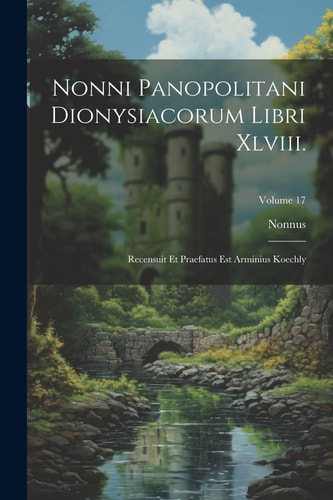 Nonni Panopolitani Dionysiacorum Libri Xlviii. Recensuit Et Praefatus Est Arminius Koechly; Volume 17
