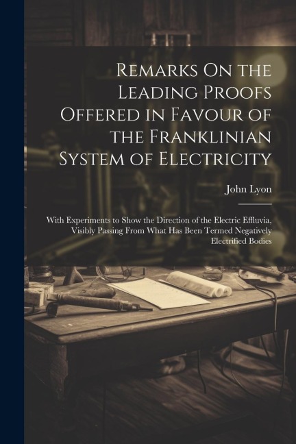 Remarks On the Leading Proofs Offered in Favour of the Franklinian System of Electricity: With Experiments to Show the Direction of the Electric Effluvia, Visibly Passing From What Has Been Termed Negatively Electrified Bodies