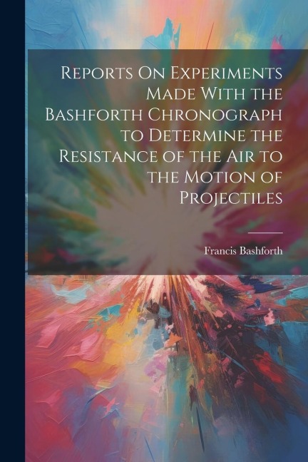 Reports On Experiments Made With the Bashforth Chronograph to Determine the Resistance of the Air to the Motion of Projectiles