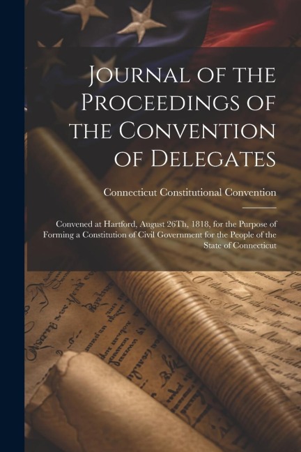 Journal of the Proceedings of the Convention of Delegates: Convened at Hartford, August 26Th, 1818, for the Purpose of Forming a Constitution of Civil