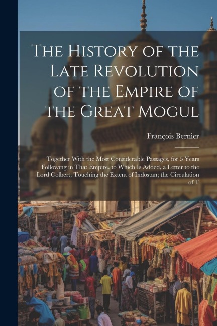 The History of the Late Revolution of the Empire of the Great Mogul: Together With the Most Considerable Passages, for 5 Years Following in That Empir