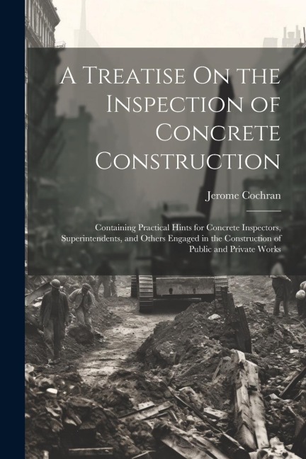 A Treatise On the Inspection of Concrete Construction: Containing Practical Hints for Concrete Inspectors, Superintendents, and Others Engaged in the Construction of Public and Private Works