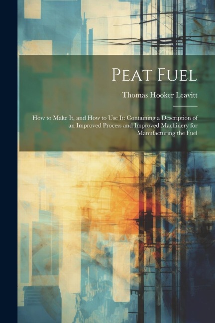 Peat Fuel: How to Make It, and How to Use It: Containing a Description of an Improved Process and Improved Machinery for Manufacturing the Fuel