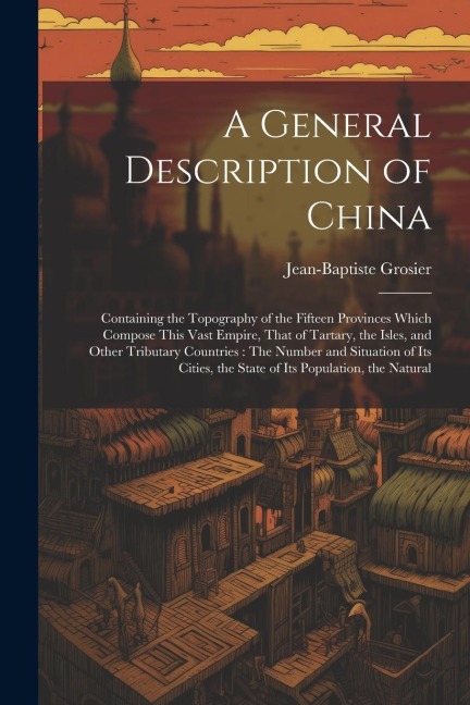 A General Description of China: Containing the Topography of the Fifteen Provinces Which Compose This Vast Empire, That of Tartary, the Isles, and Other Tributary Countries: The Number and Situation of Its Cities, the State of Its Population, the Natural
