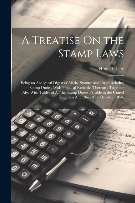 A Treatise On the Stamp Laws: Being an Analytical Digest of All the Statutes and Cases Relating to Stamp Duties, With Practical Remarks Thereon: Together Also With Tables of All the Stamp Duties Payable in the United Kingdom After the 10Th October, 1853,