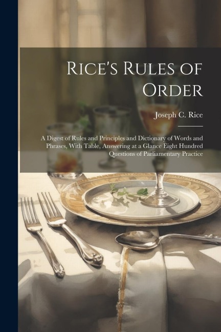 Rice's Rules of Order: A Digest of Rules and Principles and Dictionary of Words and Phrases, With Table, Answering at a Glance Eight Hundred Questions of Parliamentary Practice