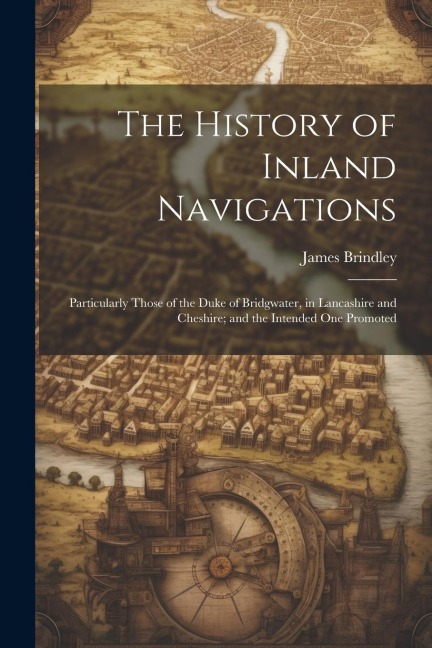 The History of Inland Navigations: Particularly Those of the Duke of Bridgwater, in Lancashire and Cheshire; and the Intended One Promoted