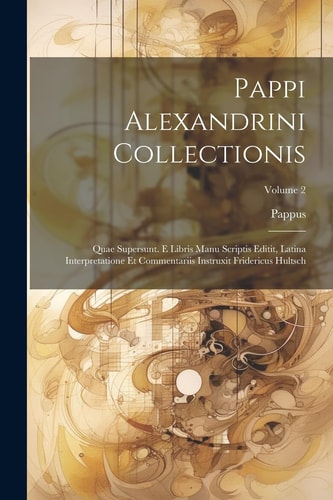Pappi Alexandrini Collectionis Quae Supersunt. E Libris Manu Scriptis Editit, Latina Interpretatione Et Commentariis Instruxit Fridericus Hultsch; Volume 2