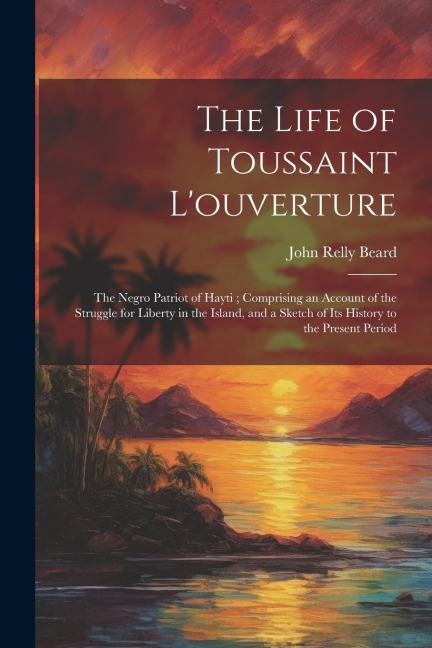 The Life of Toussaint Louverture: The Negro Patriot of Hayti; Comprising an Account of the Struggle for Liberty in the Island, and a Sketch of Its Hi