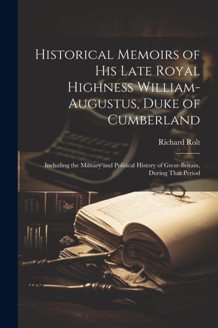 Historical Memoirs of His Late Royal Highness William-Augustus, Duke of Cumberland: Including the Military and Political History of Great-Britain, Dur