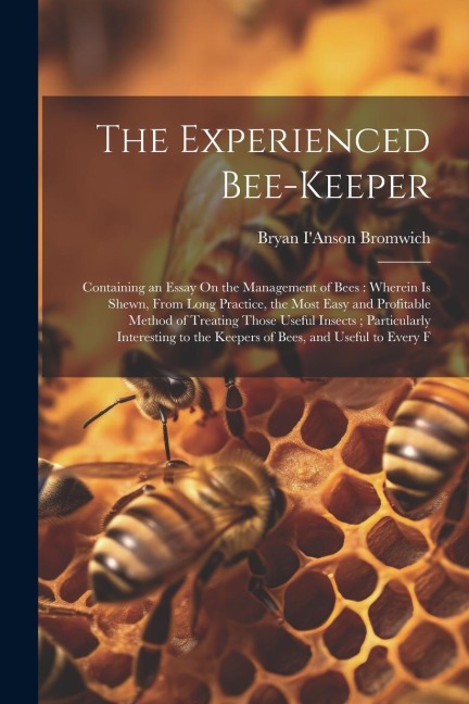 The Experienced Bee-Keeper: Containing an Essay On the Management of Bees: Wherein Is Shewn, From Long Practice, the Most Easy and Profitable Method of Treating Those Useful Insects; Particularly Interesting to the Keepers of Bees, and Useful to Every F