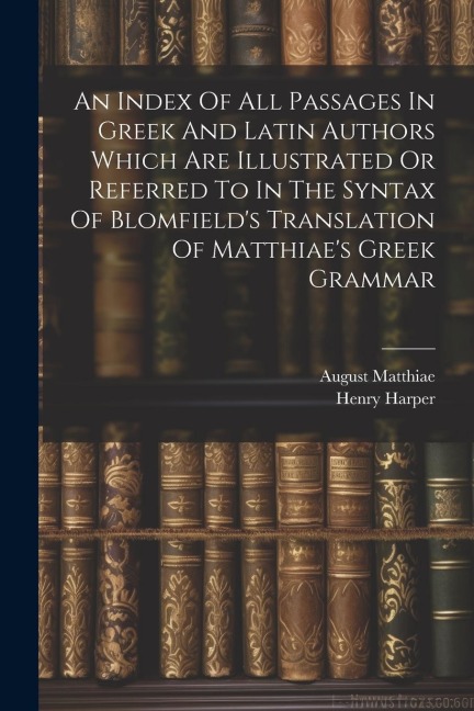 An Index Of All Passages In Greek And Latin Authors Which Are Illustrated Or Referred To In The Syntax Of Blomfields Translation Of Matthiaes Greek