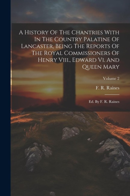 A History Of The Chantries With In The Country Palatine Of Lancaster, Being The Reports Of The Royal Commissioners Of Henry Viii., Edward Vi. And Queen Mary: Ed. By F. R. Raines; Volume 2