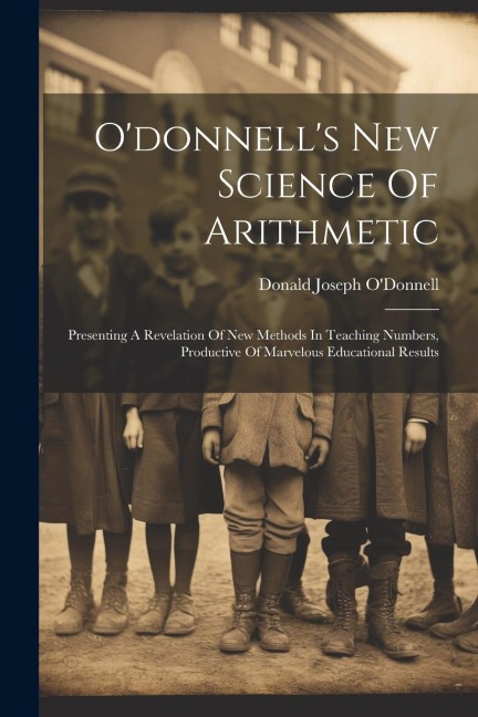 Odonnells New Science Of Arithmetic: Presenting A Revelation Of New Methods In Teaching Numbers, Productive Of Marvelous Educational Results