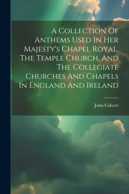 A Collection Of Anthems Used In Her Majestys Chapel Royal, The Temple Church, And The Collegiate Churches And Chapels In England And Ireland