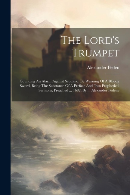 The Lord's Trumpet: Sounding An Alarm Against Scotland, By Warning Of A Bloody Sword, Being The Substance Of A Preface And Two Prophetical Sermons, Preached ... 1682, By ... Alexander Pedene